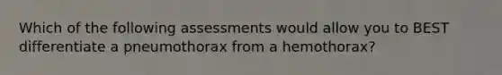 Which of the following assessments would allow you to BEST differentiate a pneumothorax from a hemothorax?