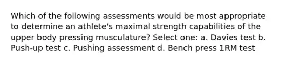 Which of the following assessments would be most appropriate to determine an athlete's maximal strength capabilities of the upper body pressing musculature? Select one: a. Davies test b. Push-up test c. Pushing assessment d. Bench press 1RM test