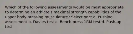 Which of the following assessments would be most appropriate to determine an athlete's maximal strength capabilities of the upper body pressing musculature? Select one: a. Pushing assessment b. Davies test c. Bench press 1RM test d. Push-up test