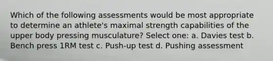 Which of the following assessments would be most appropriate to determine an athlete's maximal strength capabilities of the upper body pressing musculature? Select one: a. Davies test b. Bench press 1RM test c. Push-up test d. Pushing assessment