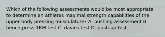 Which of the following assessments would be most appropriate to determine an athletes maximal strength capabilities of the upper body pressing musculature? A. pushing assessment B. bench press 1RM test C. davies test D. push-up test