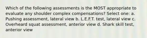 Which of the following assessments is the MOST appropriate to evaluate any shoulder complex compensations? Select one: a. Pushing assessment, lateral view b. L.E.F.T. test, lateral view c. Overheard squat assessment, anterior view d. Shark skill test, anterior view