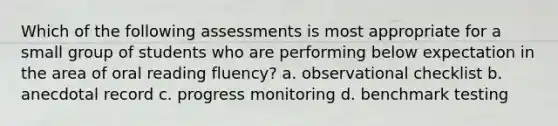 Which of the following assessments is most appropriate for a small group of students who are performing below expectation in the area of oral reading fluency? a. observational checklist b. anecdotal record c. progress monitoring d. benchmark testing