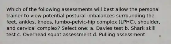 Which of the following assessments will best allow the personal trainer to view potential postural imbalances surrounding the feet, ankles, knees, lumbo-pelvic-hip complex (LPHC), shoulder, and cervical complex? Select one: a. Davies test b. Shark skill test c. Overhead squat assessment d. Pulling assessment