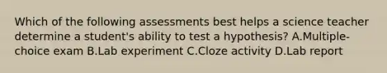 Which of the following assessments best helps a science teacher determine a student's ability to test a hypothesis? A.Multiple-choice exam B.Lab experiment C.Cloze activity D.Lab report