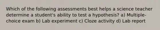 Which of the following assessments best helps a science teacher determine a student's ability to test a hypothesis? a) Multiple-choice exam b) Lab experiment c) Cloze activity d) Lab report