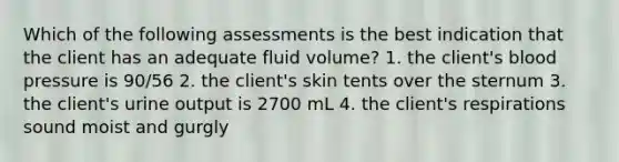 Which of the following assessments is the best indication that the client has an adequate fluid volume? 1. the client's blood pressure is 90/56 2. the client's skin tents over the sternum 3. the client's urine output is 2700 mL 4. the client's respirations sound moist and gurgly