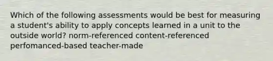 Which of the following assessments would be best for measuring a student's ability to apply concepts learned in a unit to the outside world? norm-referenced content-referenced perfomanced-based teacher-made