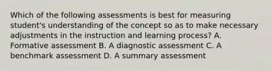 Which of the following assessments is best for measuring student's understanding of the concept so as to make necessary adjustments in the instruction and learning process? A. Formative assessment B. A diagnostic assessment C. A benchmark assessment D. A summary assessment