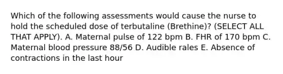 Which of the following assessments would cause the nurse to hold the scheduled dose of terbutaline (Brethine)? (SELECT ALL THAT APPLY). A. Maternal pulse of 122 bpm B. FHR of 170 bpm C. Maternal blood pressure 88/56 D. Audible rales E. Absence of contractions in the last hour