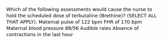 Which of the following assessments would cause the nurse to hold the scheduled dose of terbutaline (Brethine)? (SELECT ALL THAT APPLY). Maternal pulse of 122 bpm FHR of 170 bpm Maternal blood pressure 88/56 Audible rales Absence of contractions in the last hour