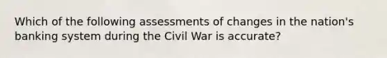 Which of the following assessments of changes in the nation's banking system during the Civil War is accurate?