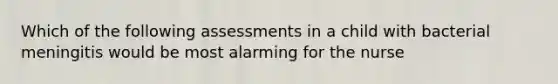 Which of the following assessments in a child with bacterial meningitis would be most alarming for the nurse