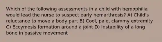 Which of the following assessments in a child with hemophilia would lead the nurse to suspect early hemarthrosis? A) Child's reluctance to move a body part B) Cool, pale, clammy extremity C) Eccymosis formation around a joint D) Instability of a long bone in passive movement