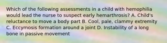 Which of the following assessments in a child with hemophilia would lead the nurse to suspect early hemarthrosis? A. Child's reluctance to move a body part B. Cool, pale, clammy extremity C. Eccymosis formation around a joint D. Instability of a long bone in passive movement