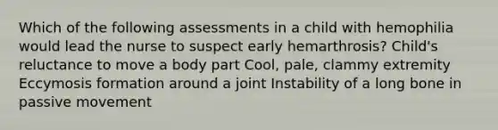 Which of the following assessments in a child with hemophilia would lead the nurse to suspect early hemarthrosis? Child's reluctance to move a body part Cool, pale, clammy extremity Eccymosis formation around a joint Instability of a long bone in passive movement