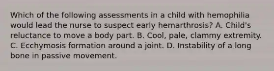 Which of the following assessments in a child with hemophilia would lead the nurse to suspect early hemarthrosis? A. Child's reluctance to move a body part. B. Cool, pale, clammy extremity. C. Ecchymosis formation around a joint. D. Instability of a long bone in passive movement.