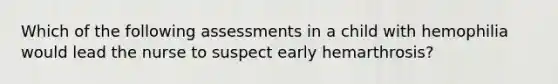 Which of the following assessments in a child with hemophilia would lead the nurse to suspect early hemarthrosis?