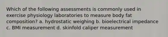 Which of the following assessments is commonly used in exercise physiology laboratories to measure body fat composition? a. hydrostatic weighing b. bioelectrical impedance c. BMI measurement d. skinfold caliper measurement