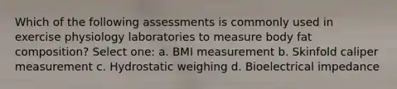 Which of the following assessments is commonly used in exercise physiology laboratories to measure body fat composition? Select one: a. BMI measurement b. Skinfold caliper measurement c. Hydrostatic weighing d. Bioelectrical impedance