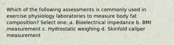 Which of the following assessments is commonly used in exercise physiology laboratories to measure body fat composition? Select one: a. Bioelectrical impedance b. BMI measurement c. Hydrostatic weighing d. Skinfold caliper measurement