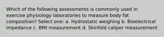 Which of the following assessments is commonly used in exercise physiology laboratories to measure body fat composition? Select one: a. Hydrostatic weighing b. Bioelectrical impedance c. BMI measurement d. Skinfold caliper measurement