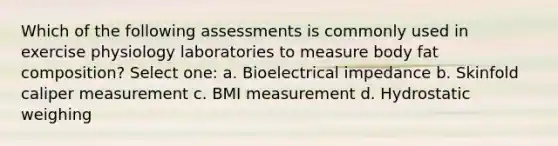 Which of the following assessments is commonly used in exercise physiology laboratories to measure body fat composition? Select one: a. Bioelectrical impedance b. Skinfold caliper measurement c. BMI measurement d. Hydrostatic weighing