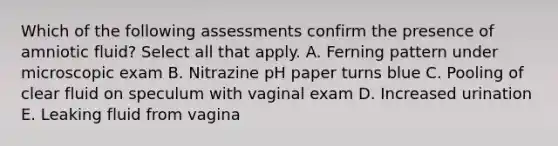 Which of the following assessments confirm the presence of amniotic ​fluid? Select all that apply. A. Ferning pattern under microscopic exam B. Nitrazine pH paper turns blue C. Pooling of clear fluid on speculum with vaginal exam D. Increased urination E. Leaking fluid from vagina