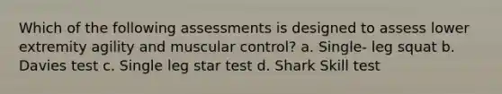 Which of the following assessments is designed to assess lower extremity agility and muscular control? a. Single- leg squat b. Davies test c. Single leg star test d. Shark Skill test