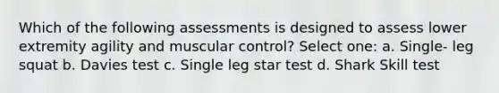 Which of the following assessments is designed to assess lower extremity agility and muscular control? Select one: a. Single- leg squat b. Davies test c. Single leg star test d. Shark Skill test