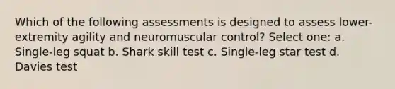 Which of the following assessments is designed to assess lower-extremity agility and neuromuscular control? Select one: a. Single-leg squat b. Shark skill test c. Single-leg star test d. Davies test