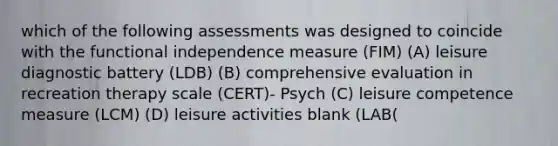 which of the following assessments was designed to coincide with the functional independence measure (FIM) (A) leisure diagnostic battery (LDB) (B) comprehensive evaluation in recreation therapy scale (CERT)- Psych (C) leisure competence measure (LCM) (D) leisure activities blank (LAB(