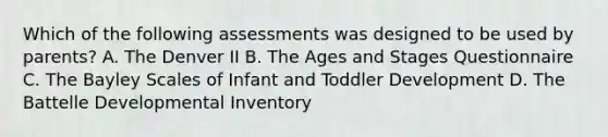 Which of the following assessments was designed to be used by parents? A. The Denver II B. The Ages and Stages Questionnaire C. The Bayley Scales of Infant and Toddler Development D. The Battelle Developmental Inventory