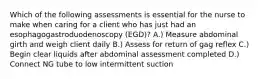 Which of the following assessments is essential for the nurse to make when caring for a client who has just had an esophagogastroduodenoscopy (EGD)? A.) Measure abdominal girth and weigh client daily B.) Assess for return of gag reflex C.) Begin clear liquids after abdominal assessment completed D.) Connect NG tube to low intermittent suction