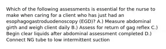 Which of the following assessments is essential for the nurse to make when caring for a client who has just had an esophagogastroduodenoscopy (EGD)? A.) Measure abdominal girth and weigh client daily B.) Assess for return of gag reflex C.) Begin clear liquids after abdominal assessment completed D.) Connect NG tube to low intermittent suction