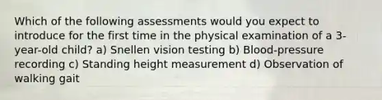 Which of the following assessments would you expect to introduce for the first time in the physical examination of a 3-year-old child? a) Snellen vision testing b) Blood-pressure recording c) Standing height measurement d) Observation of walking gait