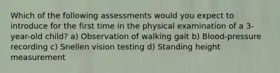 Which of the following assessments would you expect to introduce for the first time in the physical examination of a 3-year-old child? a) Observation of walking gait b) Blood-pressure recording c) Snellen vision testing d) Standing height measurement