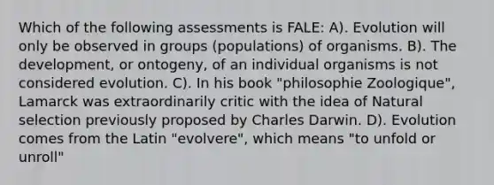 Which of the following assessments is FALE: A). Evolution will only be observed in groups (populations) of organisms. B). The development, or ontogeny, of an individual organisms is not considered evolution. C). In his book "philosophie Zoologique", Lamarck was extraordinarily critic with the idea of Natural selection previously proposed by Charles Darwin. D). Evolution comes from the Latin "evolvere", which means "to unfold or unroll"