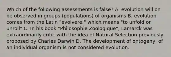 Which of the following assessments is false? A. evolution will on be observed in groups (populations) of organisms B. evolution comes from the Latin "evolvere," which means "to unfold or unroll" C. In his book "Philosophie Zoologique", Lamarck was extraordinarily critic with the idea of Natural Selection previously proposed by Charles Darwin D. The development of ontogeny, of an individual organism is not considered evolution.