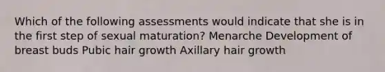 Which of the following assessments would indicate that she is in the first step of sexual maturation? Menarche Development of breast buds Pubic hair growth Axillary hair growth