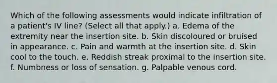 Which of the following assessments would indicate infiltration of a patient's IV line? (Select all that apply.) a. Edema of the extremity near the insertion site. b. Skin discoloured or bruised in appearance. c. Pain and warmth at the insertion site. d. Skin cool to the touch. e. Reddish streak proximal to the insertion site. f. Numbness or loss of sensation. g. Palpable venous cord.