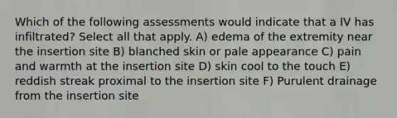 Which of the following assessments would indicate that a IV has infiltrated? Select all that apply. A) edema of the extremity near the insertion site B) blanched skin or pale appearance C) pain and warmth at the insertion site D) skin cool to the touch E) reddish streak proximal to the insertion site F) Purulent drainage from the insertion site