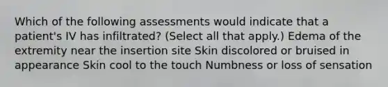 Which of the following assessments would indicate that a patient's IV has infiltrated? (Select all that apply.) Edema of the extremity near the insertion site Skin discolored or bruised in appearance Skin cool to the touch Numbness or loss of sensation