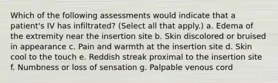 Which of the following assessments would indicate that a patient's IV has infiltrated? (Select all that apply.) a. Edema of the extremity near the insertion site b. Skin discolored or bruised in appearance c. Pain and warmth at the insertion site d. Skin cool to the touch e. Reddish streak proximal to the insertion site f. Numbness or loss of sensation g. Palpable venous cord