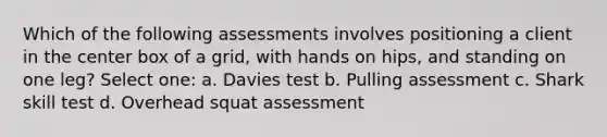 Which of the following assessments involves positioning a client in the center box of a grid, with hands on hips, and standing on one leg? Select one: a. Davies test b. Pulling assessment c. Shark skill test d. Overhead squat assessment