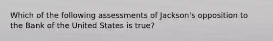 Which of the following assessments of Jackson's opposition to the Bank of the United States is true?