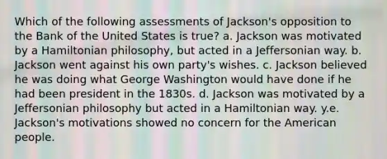 Which of the following assessments of Jackson's opposition to the Bank of the United States is true? a. Jackson was motivated by a Hamiltonian philosophy, but acted in a Jeffersonian way. b. Jackson went against his own party's wishes. c. Jackson believed he was doing what George Washington would have done if he had been president in the 1830s. d. Jackson was motivated by a Jeffersonian philosophy but acted in a Hamiltonian way. y.e. Jackson's motivations showed no concern for the American people.