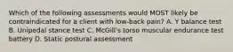 Which of the following assessments would MOST likely be contraindicated for a client with low-back pain? A. Y balance test B. Unipedal stance test C. McGill's torso muscular endurance test battery D. Static postural assessment