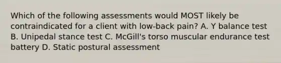 Which of the following assessments would MOST likely be contraindicated for a client with low-back pain? A. Y balance test B. Unipedal stance test C. McGill's torso muscular endurance test battery D. Static postural assessment