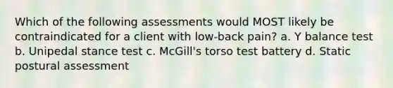 Which of the following assessments would MOST likely be contraindicated for a client with low-back pain? a. Y balance test b. Unipedal stance test c. McGill's torso test battery d. Static postural assessment